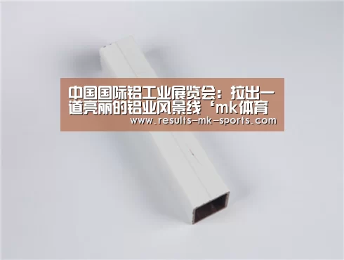 中国国际铝工业展览会:拉出一道亮丽的铝业风景线‘mk体育官方’(图1) mk体育