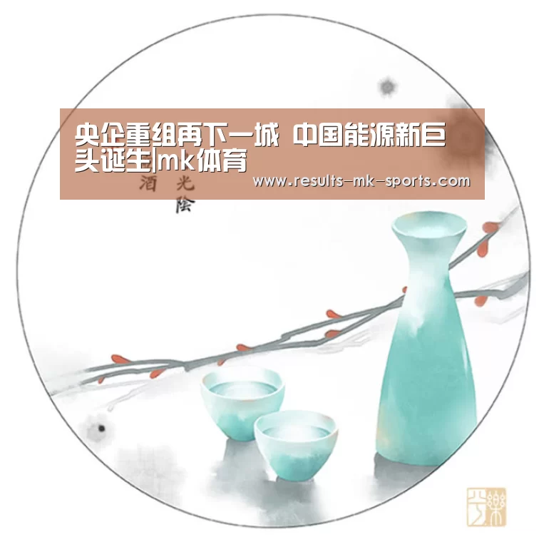 央企重组再下一城 中国能源新巨头诞生|mk体育(图1) mk体育官方