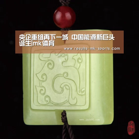 央企重组再下一城 中国能源新巨头诞生|mk体育(图3) mk体育官方