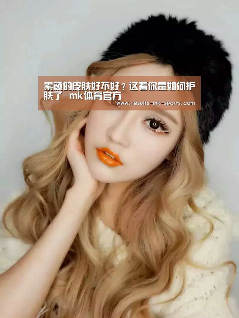 素颜的皮肤好不好?这看你是如何护肤了-mk体育官方(图1) mk体育